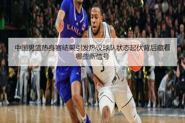 中国男篮热身赛结果引发热议球队状态起伏背后藏着哪些新信号 - kaiyun